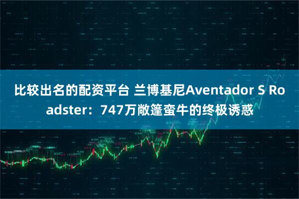 比较出名的配资平台 兰博基尼Aventador S Roadster：747万敞篷蛮牛的终极诱惑
