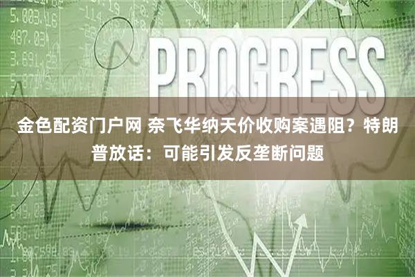 金色配资门户网 奈飞华纳天价收购案遇阻？特朗普放话：可能引发反垄断问题