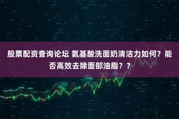 股票配资查询论坛 氨基酸洗面奶清洁力如何？能否高效去除面部油脂？？