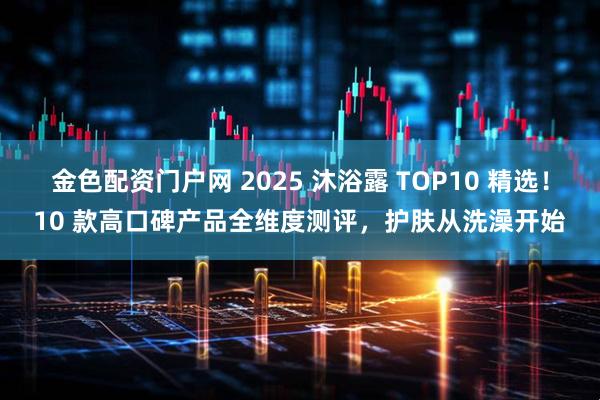 金色配资门户网 2025 沐浴露 TOP10 精选！10 款高口碑产品全维度测评，护肤从洗澡开始