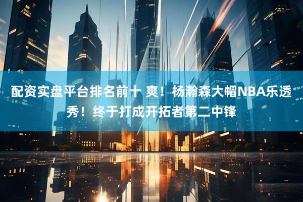 配资实盘平台排名前十 爽！杨瀚森大帽NBA乐透秀！终于打成开拓者第二中锋