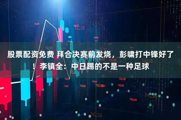 股票配资免费 拜合决赛前发烧，彭啸打中锋好了！李镇全：中日踢的不是一种足球