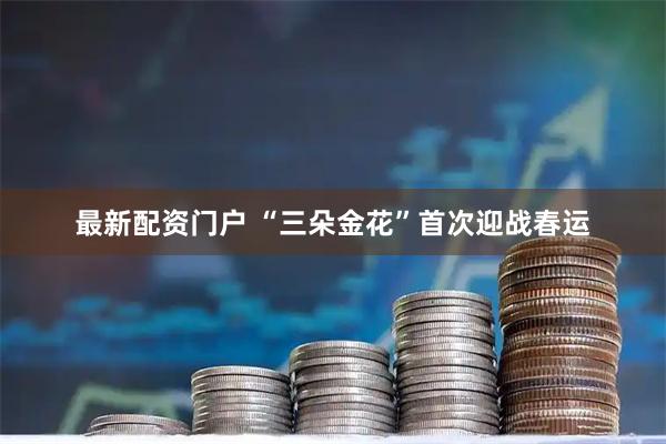 最新配资门户 “三朵金花”首次迎战春运