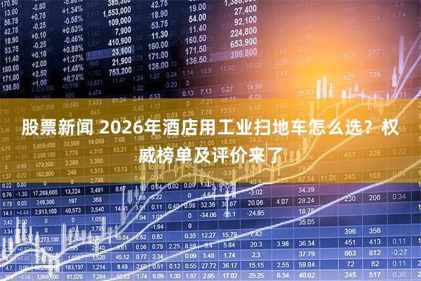 股票新闻 2026年酒店用工业扫地车怎么选？权威榜单及评价来了