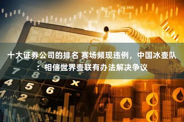 十大证券公司的排名 赛场频现违例，中国冰壶队：相信世界壶联有办法解决争议