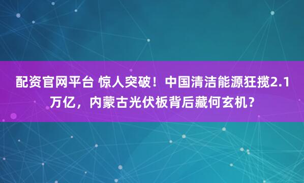 配资官网平台 惊人突破！中国清洁能源狂揽2.1万亿，内蒙古光伏板背后藏何玄机？