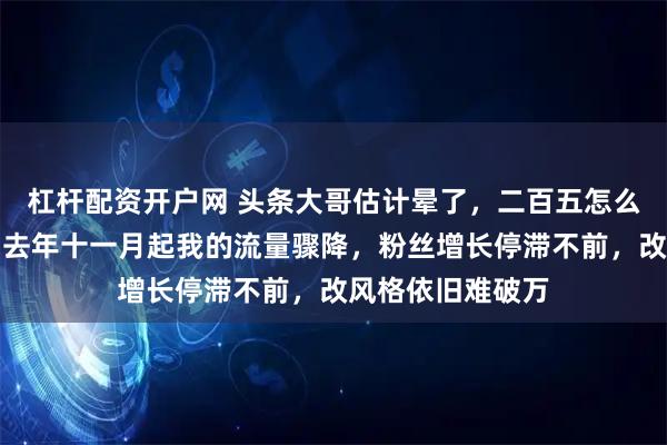 杠杆配资开户网 头条大哥估计晕了，二百五怎么变成二百六了，去年十一月起我的流量骤降，粉丝增长停滞不前，改风格依旧难破万