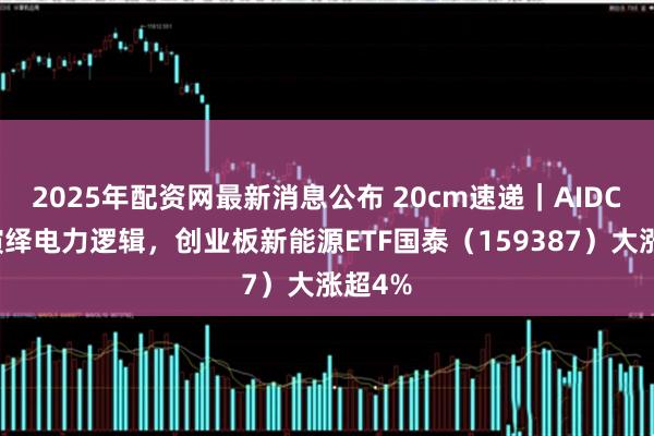 2025年配资网最新消息公布 20cm速递｜AIDC持续演绎电力逻辑，创业板新能源ETF国泰（159387）大涨超4%