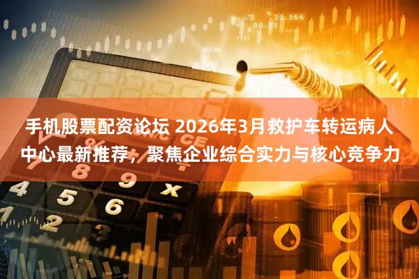 手机股票配资论坛 2026年3月救护车转运病人中心最新推荐，聚焦企业综合实力与核心竞争力